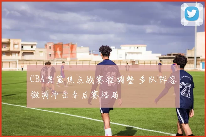 CBA男篮焦点战赛程调整 多队阵容微调冲击季后赛格局