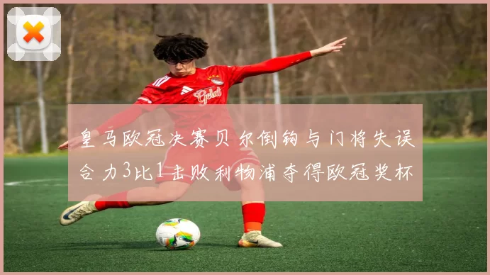 皇马欧冠决赛贝尔倒钩与门将失误合力3比1击败利物浦夺得欧冠奖杯