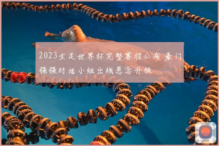 2023女足世界杯完整赛程公布 豪门强强对话小组出线悬念升级