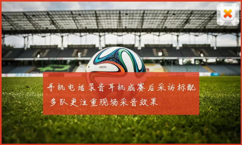 手机电话录音耳机成赛后采访标配 多队更注重现场采音效果