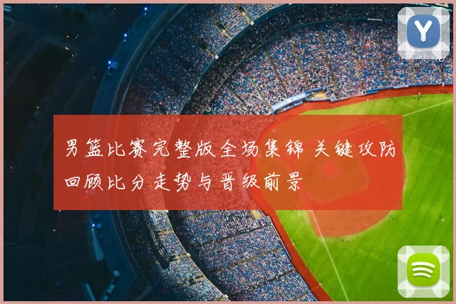 男篮比赛完整版全场集锦 关键攻防回顾比分走势与晋级前景