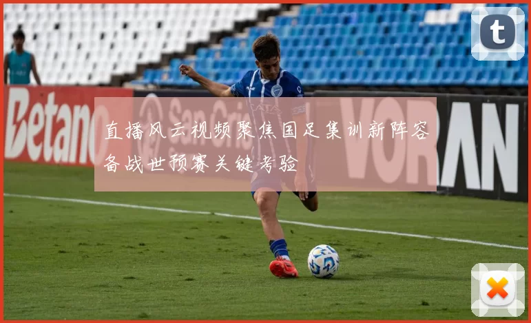 直播风云视频聚焦国足集训新阵容备战世预赛关键考验