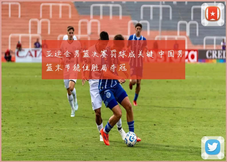 亚运会男篮决赛罚球成关键 中国男篮末节稳住胜局夺冠