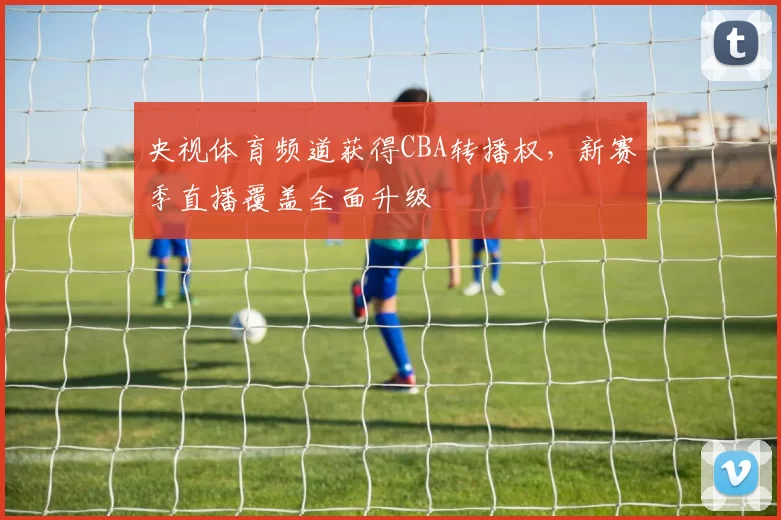 央视体育频道获得CBA转播权，新赛季直播覆盖全面升级