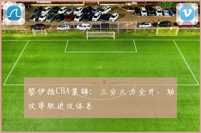 黎伊扬CBA集锦：三分火力全开，助攻串联进攻体系