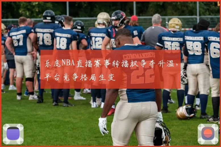 乐虎NBA直播赛事转播权争夺升温，平台竞争格局生变