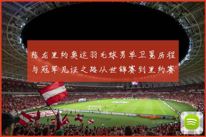 陈龙里约奥运羽毛球男单卫冕历程与冠军见证之路从世锦赛到里约赛场