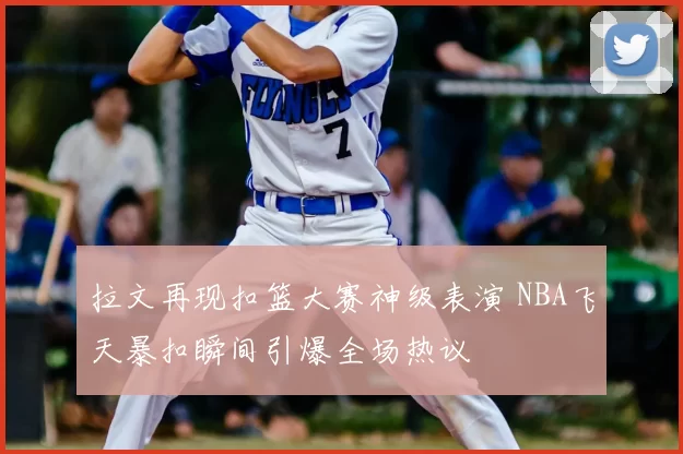 拉文再现扣篮大赛神级表演 NBA飞天暴扣瞬间引爆全场热议
