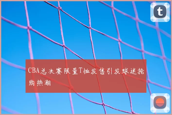 CBA总决赛限量T恤发售引发球迷抢购热潮
