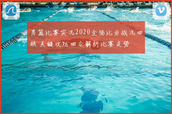 男篮比赛实况2020全场比分战况回顾 关键攻防回合解析比赛走势
