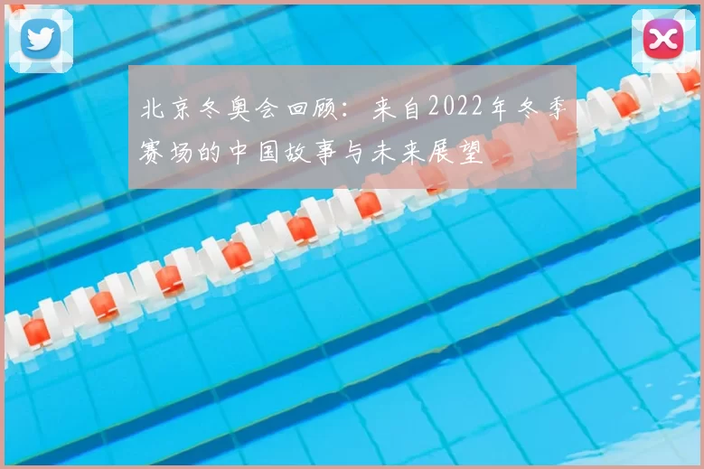 北京冬奥会回顾：来自2022年冬季赛场的中国故事与未来展望