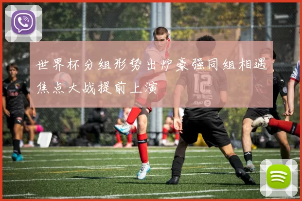 世界杯分组形势出炉豪强同组相遇焦点大战提前上演
