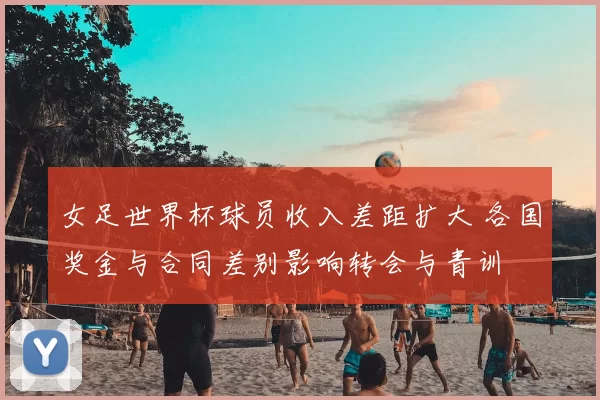 女足世界杯球员收入差距扩大 各国奖金与合同差别影响转会与青训