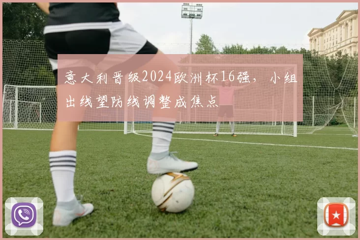 意大利晋级2024欧洲杯16强，小组出线望防线调整成焦点