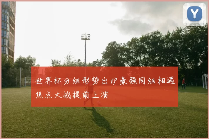 世界杯分组形势出炉豪强同组相遇焦点大战提前上演