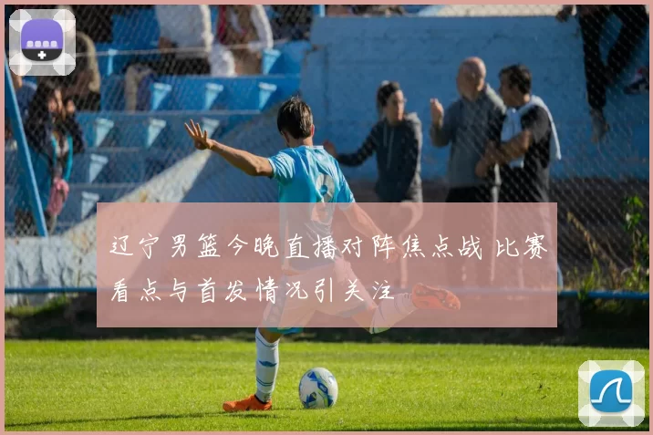 辽宁男篮今晚直播对阵焦点战 比赛看点与首发情况引关注