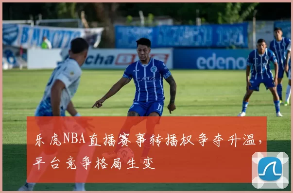乐虎NBA直播赛事转播权争夺升温，平台竞争格局生变