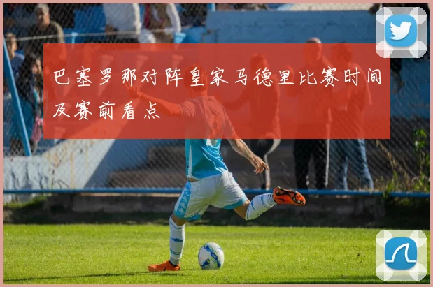 巴塞罗那对阵皇家马德里比赛时间及赛前看点