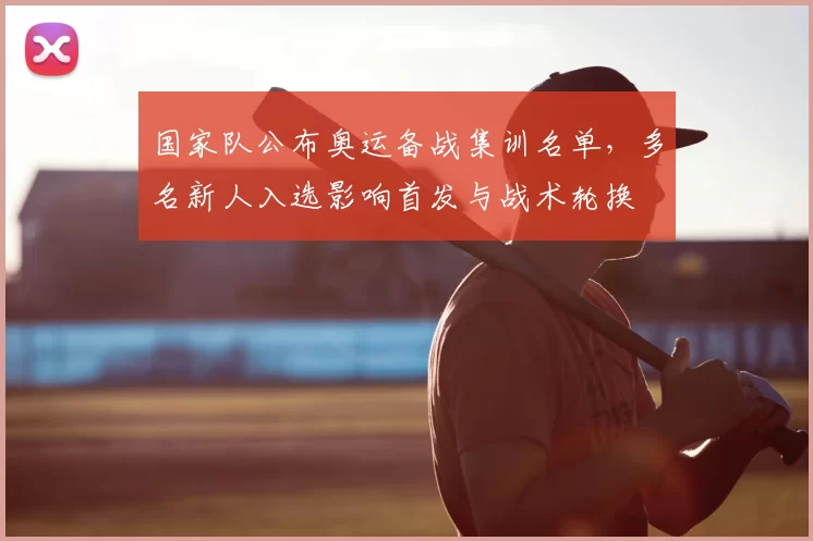 国家队公布奥运备战集训名单，多名新人入选影响首发与战术轮换