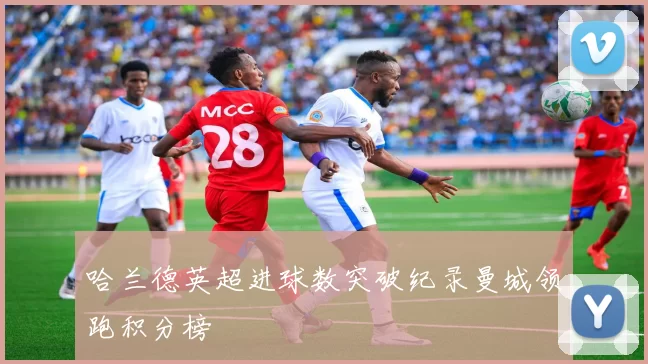 哈兰德英超进球数突破纪录曼城领跑积分榜