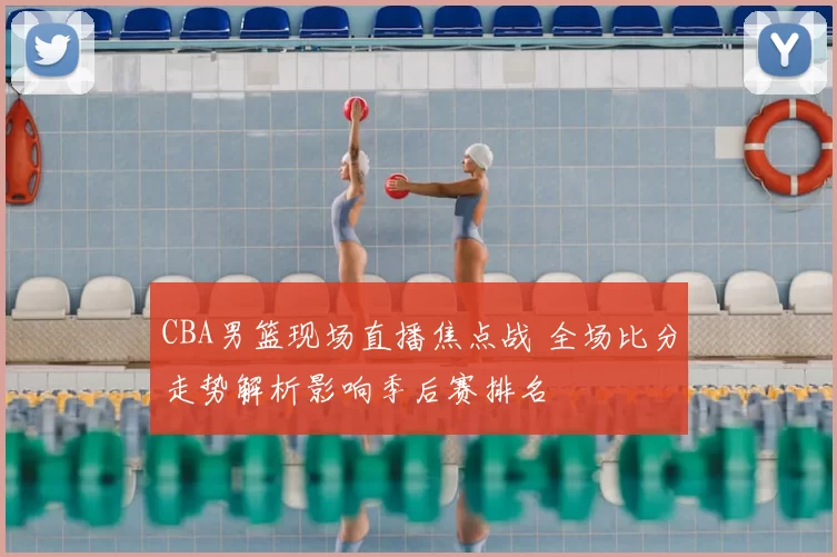 CBA男篮现场直播焦点战 全场比分走势解析影响季后赛排名