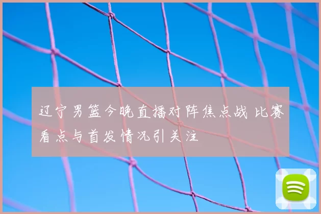 辽宁男篮今晚直播对阵焦点战 比赛看点与首发情况引关注