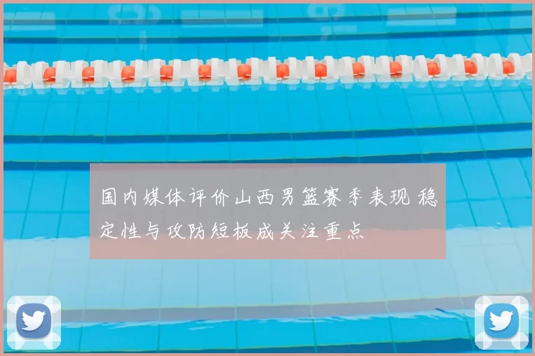 国内媒体评价山西男篮赛季表现 稳定性与攻防短板成关注重点