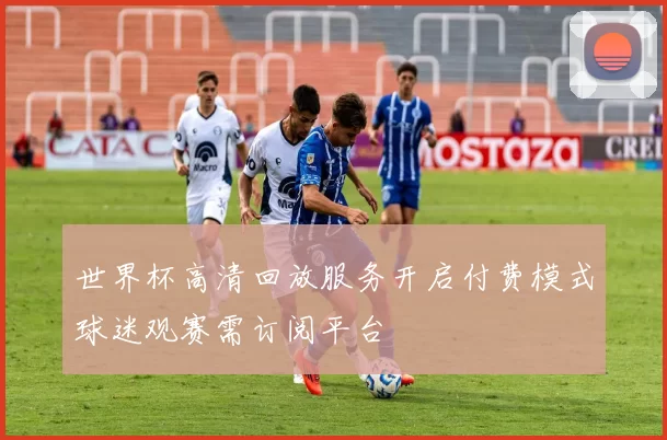 世界杯高清回放服务开启付费模式球迷观赛需订阅平台