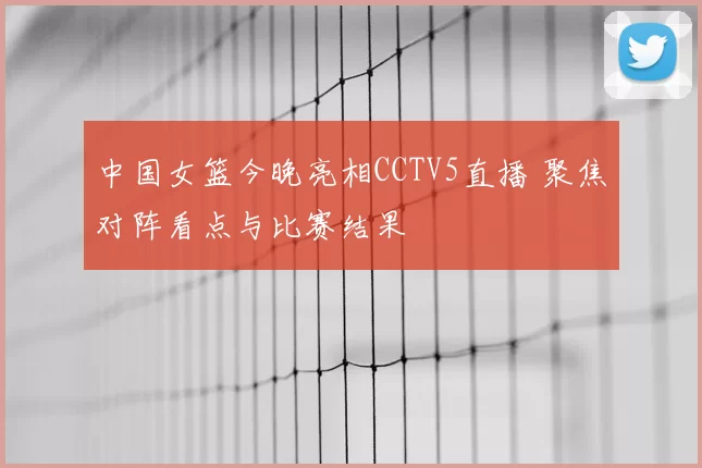 中国女篮今晚亮相CCTV5直播 聚焦对阵看点与比赛结果