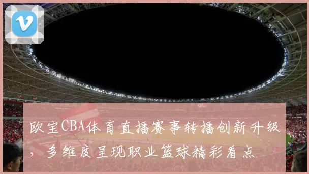欧宝CBA体育直播赛事转播创新升级，多维度呈现职业篮球精彩看点