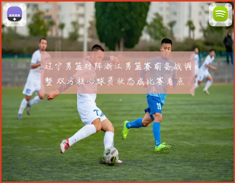 辽宁男篮对阵浙江男篮赛前备战调整 双方核心球员状态成比赛看点