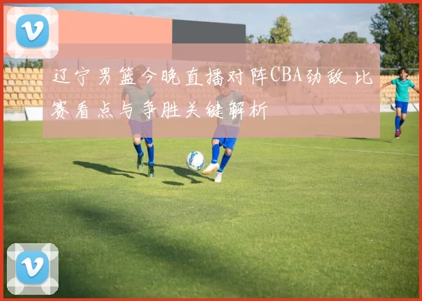 辽宁男篮今晚直播对阵CBA劲敌 比赛看点与争胜关键解析