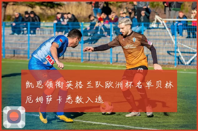 凯恩领衔英格兰队欧洲杯名单贝林厄姆萨卡悉数入选