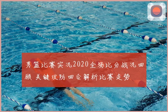 男篮比赛实况2020全场比分战况回顾 关键攻防回合解析比赛走势