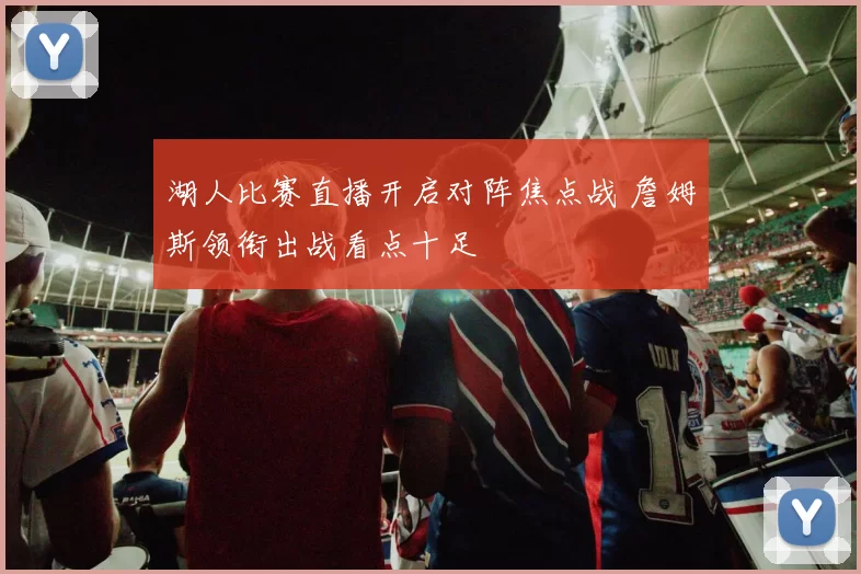 湖人比赛直播开启对阵焦点战 詹姆斯领衔出战看点十足