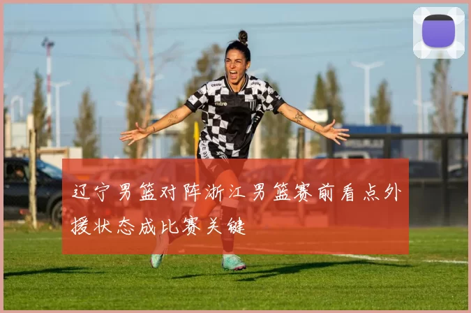 辽宁男篮对阵浙江男篮赛前看点外援状态成比赛关键