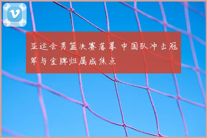 亚运会男篮决赛落幕 中国队冲击冠军与金牌归属成焦点