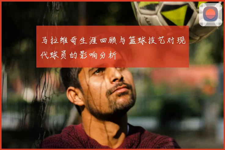 马拉维奇生涯回顾与篮球技艺对现代球员的影响分析
