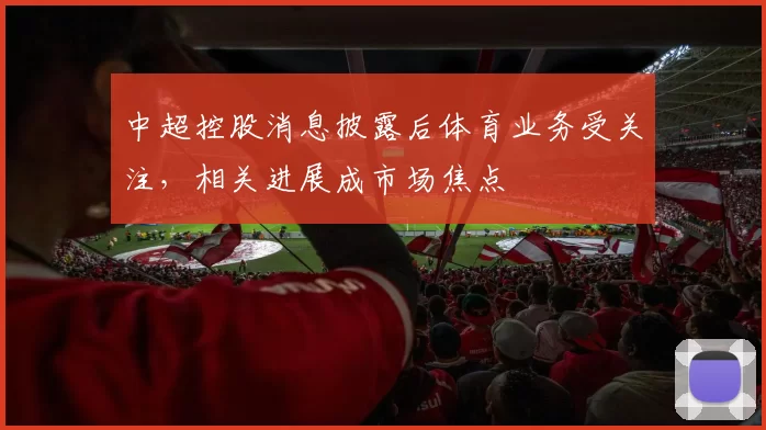 中超控股消息披露后体育业务受关注，相关进展成市场焦点