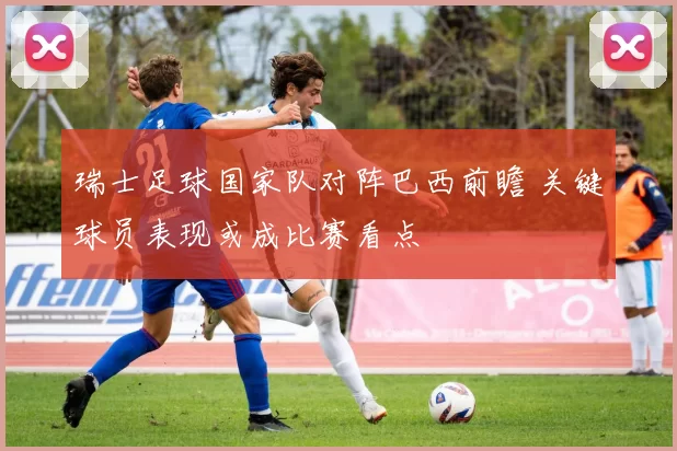 瑞士足球国家队对阵巴西前瞻 关键球员表现或成比赛看点