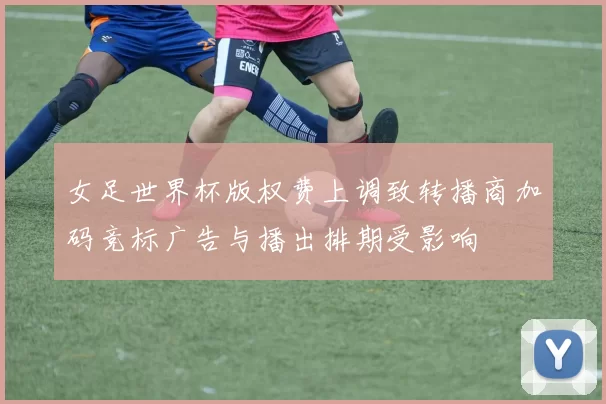 女足世界杯版权费上调致转播商加码竞标广告与播出排期受影响