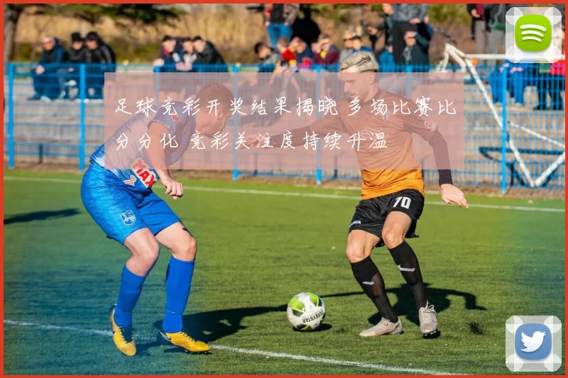 足球竞彩开奖结果揭晓 多场比赛比分分化 竞彩关注度持续升温