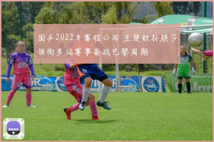 国乒2022年赛程公布 王楚钦孙颖莎领衔多站赛事备战巴黎周期
