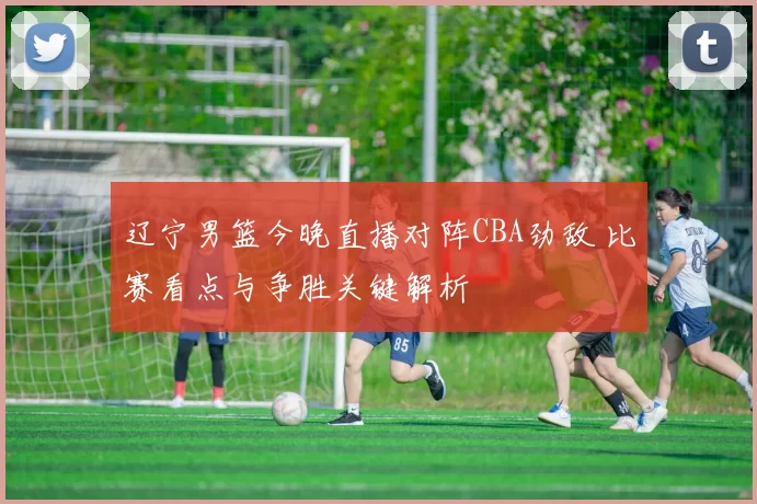 辽宁男篮今晚直播对阵CBA劲敌 比赛看点与争胜关键解析